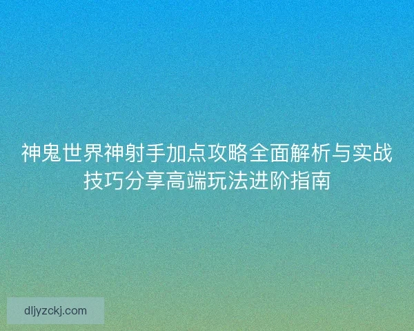 神鬼世界神射手加点攻略全面解析与实战技巧分享高端玩法进阶指南