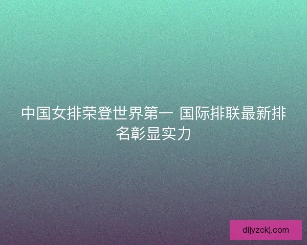 中国女排荣登世界第一 国际排联最新排名彰显实力