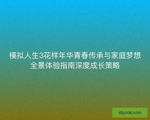 模拟人生3花样年华青春传承与家庭梦想全景体验指南深度成长策略 模拟人生3花样年华青春传承与家庭梦想全景体验指南深度成长策略