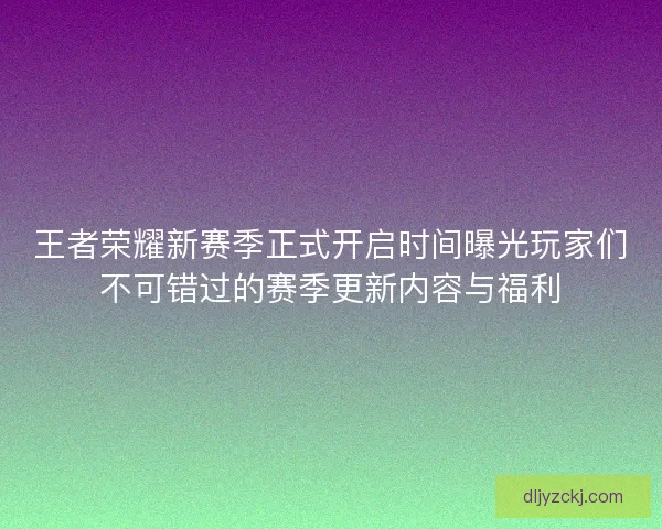 王者荣耀新赛季正式开启时间曝光玩家们不可错过的赛季更新内容与福利 王者荣耀新赛季正式开启时间曝光玩家们不可错过的赛季更新内容与福利