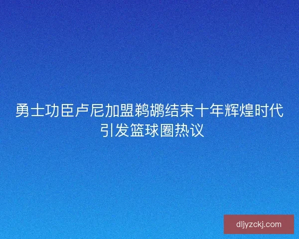 勇士功臣卢尼加盟鹈鹕结束十年辉煌时代 引发篮球圈热议