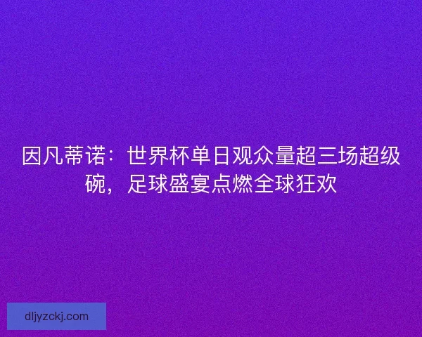 因凡蒂诺：世界杯单日观众量超三场超级碗，足球盛宴点燃全球狂欢