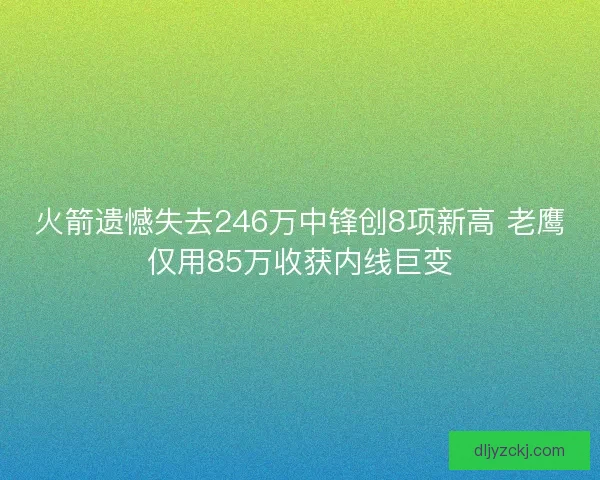 火箭遗憾失去246万中锋创8项新高 老鹰仅用85万收获内线巨变