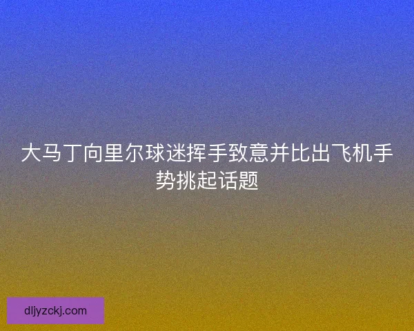 大马丁向里尔球迷挥手致意并比出飞机手势挑起话题