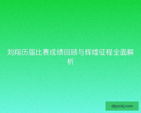 刘翔历届比赛成绩回顾与辉煌征程全面解析