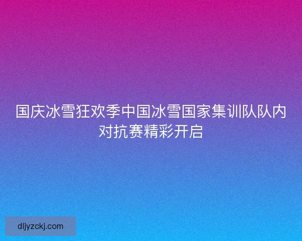 国庆冰雪狂欢季中国冰雪国家集训队队内对抗赛精彩开启